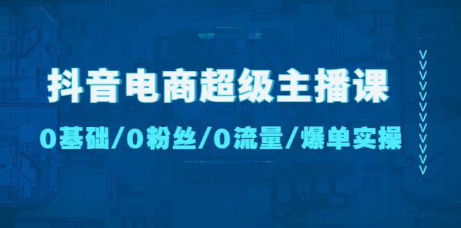 抖音电商超级主播课：0基础、0粉丝、0流量、爆单实操-优创网