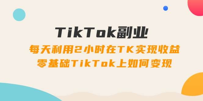 TikTok副业：每天利用2小时在TK实现收益，零基础TikTok上如何变现，34节程-优创网