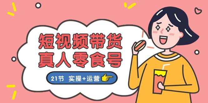 短视频带货真人零食号：更全面的零食带货教程：21节 实操+运营-优创网