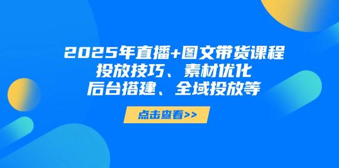 2025年短视频图文带货+直播带货：投放技巧、素材优化、后台搭建、全域投放等-优创网